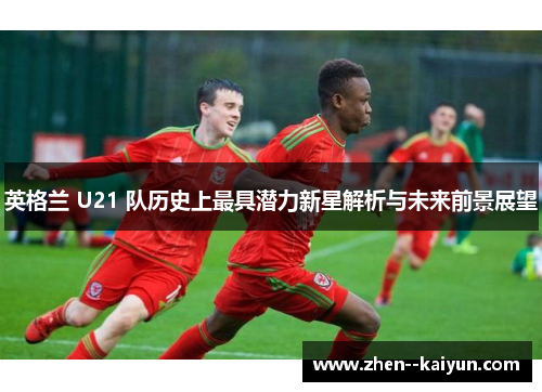 英格兰 U21 队历史上最具潜力新星解析与未来前景展望