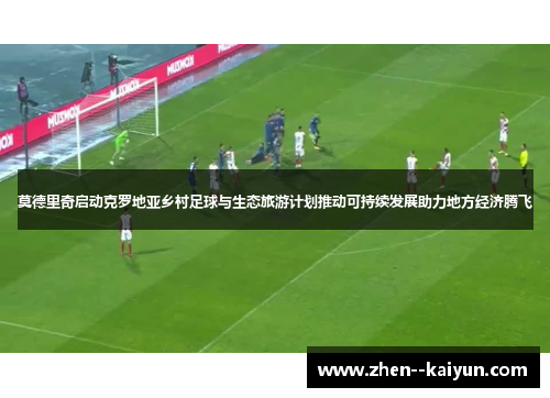 莫德里奇启动克罗地亚乡村足球与生态旅游计划推动可持续发展助力地方经济腾飞
