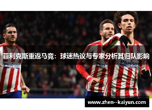 菲利克斯重返马竞：球迷热议与专家分析其归队影响