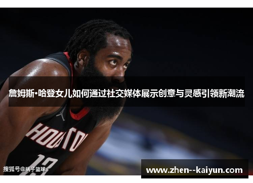 詹姆斯·哈登女儿如何通过社交媒体展示创意与灵感引领新潮流 詹姆斯·哈登女儿如何通过社交媒体展示创意与灵感引领新潮流