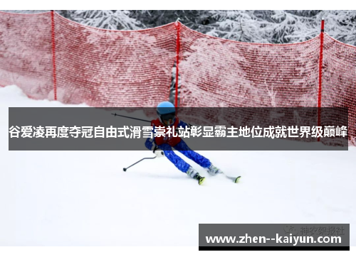 谷爱凌再度夺冠自由式滑雪崇礼站彰显霸主地位成就世界级巅峰