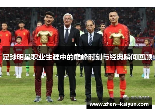 足球明星职业生涯中的巅峰时刻与经典瞬间回顾 足球明星职业生涯中的巅峰时刻与经典瞬间回顾