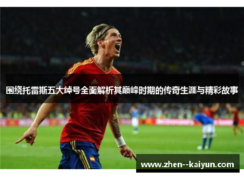 围绕托雷斯五大绰号全面解析其巅峰时期的传奇生涯与精彩故事 围绕托雷斯五大绰号全面解析其巅峰时期的传奇生涯与精彩故事