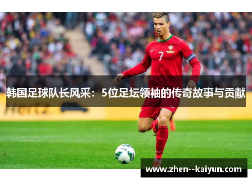 韩国足球队长风采:5位足坛领袖的传奇故事与贡献 韩国足球队长风采:5位足坛领袖的传奇故事与贡献