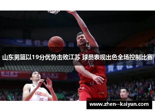 山东男篮以19分优势击败江苏 球员表现出色全场控制比赛