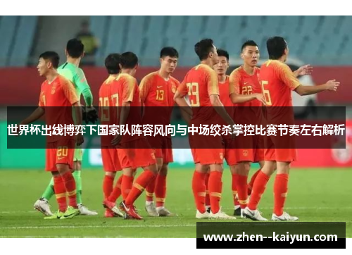 世界杯出线博弈下国家队阵容风向与中场绞杀掌控比赛节奏左右解析 世界杯出线博弈下国家队阵容风向与中场绞杀掌控比赛节奏左右解析