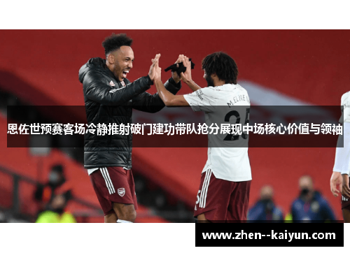 恩佐世预赛客场冷静推射破门建功带队抢分展现中场核心价值与领袖 恩佐世预赛客场冷静推射破门建功带队抢分展现中场核心价值与领袖